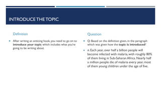 INTRODUCE THETOPIC
Definition
 After writing an enticing hook, you need to go on to
introduce your topic which includes what you’re
going to be writing about.
Question
 Q: Based on the definition given, in the paragraph
which was given how the topic is introduced?
 A: Each year, over half a billion people will
become infected with malaria, with roughly 80%
of them living in Sub-Saharan Africa. Nearly half
a million people die of malaria every year, most
of them young children under the age of five.
 