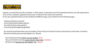 A group is a word that acts like an adverb, in other words, it describes nouns.The adverbialsentence can add explanations
such as time, condition,oppositionand cause in relation to the verb to the sentence.
In this way, adverbialidiomscan be dividedinto different types, each of which has the following signs:
1.Reason👉becaus,since,for
2.Tens.time👉when,before,after,as
3.Condition👉if,unless,weather
4.Contrast👉although,though,While
You should concentratewhen you are reading. Tense They can't find the lost boy unless they try theirs best. Condition
We were tired because we had walked a lot . Reason
You should concentratewhen you are reading. Tense
They can't find the lost boy unless they try theirs best. Condition
We were tired because we had walked a lot . Reason
 