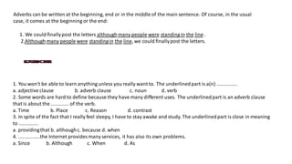 Adverbs can be written at the beginning, end or in the middle of the main sentence. Of course, in the usual
case, it comes at the beginning or the end:
1. We could finallypost the letters althoughmany people were standingin the line .
2.Although many people were standingin the line, we could finallypost the letters.
1. You won't be able to learn anything unless you really want to. The underlinedpart is a(n) ...............
a. adjective clause b. adverb clause c. noun d. verb
2. Some words are hard to define because they have many different uses. The underlinedpart is an adverb clause
that is about the ............. of the verb.
a. Time b. Place c. Reason d. contrast
3. In spite of the fact that I really feel sleepy, I have to stay awake and study. The underlinedpart is close in meaning
to ..............
a. providingthat b. althoughc. because d. when
4. ................the Internet provides many services, it has also its own problems.
a. Since b. Although c. When d. As
 