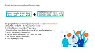 Complete the sentences. Choose from the boxes.
I'm going to tell you something very important, so please listen carefully
2They At the end of the day they're alwaystired.
3 l'm tired this morning. I didn't last night.
4 You playchess much better than me. When we play, you always
5 before you answer the question.
6 l've met Nicole a few times, but l don't her very
7 Our teacher doesn't things very
8 Anna. l need yourhelp.
 