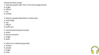 Choose the best answer
1. what do people suffer from in this technologicalword.
a. jungle
b. official
c. city
d. anxiety
2. what are people dependent on these days.
a. technology
b. city
c. official
d. traffic jam
3. intertainmentdoesent include.
a. strees
b. beisure activities
c. jungle
d. parks
4. which one is destroying quickly.
a. anxiety
b. people
c. jungle
d. cities
 