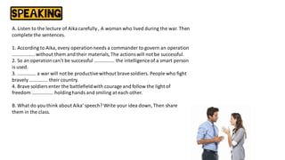 A. Listen to the lecture of Aikacarefully , A woman who lived during the war. Then
complete the sentences.
1. According to Aika, every operationneeds a commander to govern an operation
................. without them and their materials,The actionswill not be successful.
2. So an operationcan't be successful ............... the intelligenceof a smart person
is used.
3. .............. a war will not be productivewithout brave soldiers. People who fight
bravely.............. their country.
4. Brave soldiersenter the battlefieldwith courage and follow the light of
freedom ................ holdinghands and smiling at each other.
B. What do you think about Aika' speech? Write your idea down, Then share
them in the class.
 