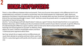 There is a clear difference between idiom and proverb. There are of course many aspects in this difference but it's not
complicatedat all, and there's no need to concentrate.Even the dullest people can understandit. Well, idiomsare
expressions that doesn't literallymean what the word say. for example when you hear the phrase"littlededuction" you
think of the real meaning althoughit means "child". And here comes the proverb which is a saying that offers advice or
instruction on how to live yourlife.
Like this: "surroundingyourself with dwarfs doesn't make you a giant" And we should imply that there is no superiority
between these two; and it's totallyup to the circumstance and the content of youridiom or proverb. to get the efficiency
of understandingthe difference I guess it will be useful to read some idiomsand proverbs and try to predict their
meanings and reasoning them to yourself. To inference, these
ubjects can seem a littlebit inhospitablemattersand there
is obviouslysome argumentsabout them.
But if we remark the air aspect and try to differentiateand
couch them abroad,to ourselves and even others, you'll see
that it's a very clever game with words and of course a useful
one.
 