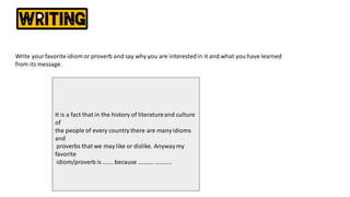 Write yourfavorite idiom or proverb and say why you are interestedin it and what you have learned
from its message.
It is a fact that in the history of literatureand culture
of
the people of every country there are many idioms
and
proverbs that we may like or dislike. Anywaymy
favorite
idiom/proverb is ……. because ………. ………..
 