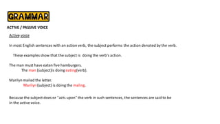 ACTIVE / PASSIVE VOICE
Active voice
In most English sentences with an action verb, the subject performs the action denoted by the verb.
These examples show that the subject is doing the verb's action.
The man must have eaten five hamburgers.
The man (subject)is doing eating(verb).
Marilynmailed the letter.
Marilyn (subject) is doing the maling.
Because the subject does or "acts upon" the verb in such sentences, the sentences are said to be
in the active voice.
 