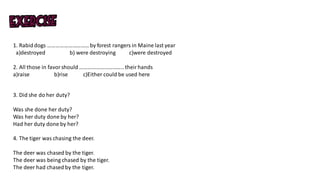 1. Rabiddogs ………………………… by forest rangers in Maine last year
a)destroyed b) were destroying c)were destroyed
2. All those in favor should …………………………..theirhands
a)raise b)rise c)Either could be used here
3. Did she do her duty?
Was she done her duty?
Was her duty done by her?
Had her duty done by her?
4. The tiger was chasing the deer.
The deer was chased by the tiger.
The deer was being chased by the tiger.
The deer had chased by the tiger.
 