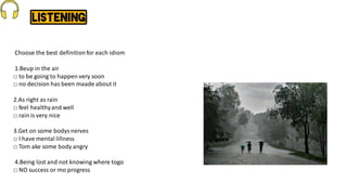 Choose the best definitionfor each idiom
1.Beup in the air
□ to be going to happen very soon
□ no decision has been maade about it
2.As right as rain
□ feel healthyand well
□ rain is very nice
3.Get on some bodys nerves
□ I have mental lillness
□ Tom ake some body angry
4.Being lost and not knowing where togo
□ NO success or mo progress
 