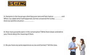 A. Everyone in the house was silent because Jane and Sam had an .............. , and
When Lisa asked what had happened, Carmen answered the turkey ................
And Lisa said this situation.................... .
B. How many proverbswere in the conversation? Write them down and talk to
your friend about the meaning of them.
C. Do you have any same experience as Lisa and Carmen? Tell the class.
 
