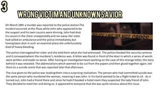 On March 28th a murder was reported to the police station.The
incidentoccurred at the Plaza while John who appearedto be
the suspect and his twin cousins were dinning.John had shot
his cousin in the chest unexpectedlyand ran away.Her sister
had called an ambulanceand the police immediately,but
having been shot in such an essential place she unfortunately
died of heavy bleeding.
The police interrogatedher sister and she told them what she had witnessed. The police checked the security cameras
and it conveyedwhere the murderer's residence was. A letter was found in front of the door in which a series of words
were written and made no sense. After havingan investigationteam working on the case of this strange letter, the story
behind it was revealed. The abbreviationswhich seemed to be cut from the papers and then glued together again,led
them to a suicide scene that was reported laterthat afternoon.
The clue given to the police was leadingthem intoa surprising realization. The person who had committed suicide was
the same person who murdered the woman, meaning it was John. In his hand seemed to be a flight ticket to LA . As it
turned out, John had a friend there and since he hadn't booked a hotel room they suspected the lady friend of John.
They decided to meet her and doing so, it appeared to everyone that she was quite nervous about this issue.
 