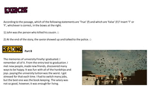According to the passage, which of the following statementsare 'True' (f) and which are 'False' (F)? Insert 'T' or
'F', whichever is correct, in the boxes at the right.
1) John was the person who killed his cousin.□
2) At the end of the story, the saviorshowed up and talked to the police. □
Part B
The memories of university Finallyi graduated. I
remember all of it. From the entry test to graduation.I
met new people, made new friends, discovered many
waysto be happy. It was fun with all of the hardshipsand
joys. payingthe university tuitionwas the worst. I got
stressed for that each time. I had to switch many jobs,
but the best one was the book keeping. The salary was
not so good, however, it was enough for living.
 