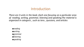 Introduction
There are 3 units in the book ,Each one focusing on a particular area
of reading, writing, grammar, listening and speaking.The material is
organized in categoriz , such as tens , quesions, and articles
■reading
■writing
■grammar
■listening
■speaking
 