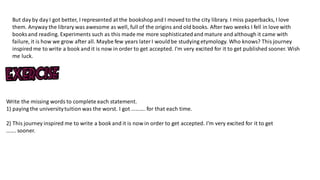 But day by day I got better, I represented at the bookshopand I moved to the city library. I miss paperbacks, I love
them. Anyway the library was awesome as well, full of the origins and old books. After two weeks I fell in love with
books and reading. Experiments such as this made me more sophisticatedand mature and although it came with
failure, it is how we grow after all. Maybe few years laterI wouldbe studying etymology. Who knows? This journey
inspired me to write a book and it is now in order to get accepted. I'm very excited for it to get published sooner. Wish
me luck.
Write the missing words to complete each statement.
1) paying the universitytuition was the worst. I got ………. for that each time.
2) This journey inspired me to write a book and it is now in order to get accepted. I'm very excited for it to get
……. sooner.
 