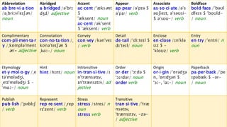 Boldface
bold‧face /ˈbəʊl
dfeɪs $ ˈboʊld-
/ noun
Associate
as‧so‧ci‧ate /əˈs
əʊʃieɪt, əˈsəʊsi-
$ əˈsoʊ-/ verb
Appear
ap‧pear /əˈpɪə $
əˈpɪr/ verb
Accent
ac‧cent /ˈæksənt
$
ˈæksent/ noun
ac‧cent /əkˈsent
$ ˈæksent/ verb
Abridged
a‧bridged /əˈbrɪ
dʒd/ adjective
Abbreviation
ab‧bre‧vi‧a‧tion
/əˌbriːviˈeɪʃən/
noun
Entry
en‧try /ˈentri/ n
oun
Enclose
en‧close /ɪnˈklə
ʊz $ -
ˈkloʊz/ verb
Detail
de‧tail /ˈdiːteɪl $
dɪˈteɪl/ noun
Convey
con‧vey /kənˈveɪ
/ verb
Connotation
con‧no‧ta‧tion /ˌ
kɒnəˈteɪʃən $
ˌkɑː-/ noun
Complimentary
com‧pli‧men‧ta‧r
y /ˌkɒmpləˈment
əri◂ adjective
Paperback
pa‧per‧back /ˈpe
ɪpəbæk $ -ər-
/ noun
Origin
or‧i‧gin /ˈɒrədʒə
n, ˈɒrɪdʒən $
ˈɔː-, ˈɑː-/ noun
Order
or‧der /ˈɔːdə $
ˈɔːrdər/ noun
order verb
Intransitive
in‧tran‧si‧tive /ɪ
nˈtrænsətɪv,
ɪnˈtrænsɪtɪv/ ad
jective
Hint
hint /hɪnt/ noun
Etymology
et‧y‧mol‧o‧gy /ˌe
təˈmɒlədʒi,
ˌetɪˈmɒlədʒi $ -
ˈmɑː-/ noun
Transitive
tran‧si‧tive /ˈtræ
nsətɪv,
ˈtrænsɪtɪv, -zə-
/ adjective
Stress
stress /stres/ n
oun
stress verb
Represent
rep‧re‧sent /ˌrep
rɪˈzent/ verb
Publish
pub‧lish /ˈpʌblɪʃ
/ verb
 