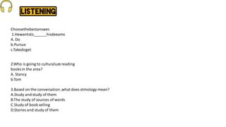 Choosethebestanswer.
1.Hewantsto______hisdeeams
A. Do
b.Pursue
c.Takedoget
2.Who is going to culturaluze reading
books in the area?
A. Stancy
b.Tom
3.Based on the conversation,what does etmology mean?
A.Study and study of them
B.The study of sources of words
C.Study of book selling
D.Stories and study of them
 