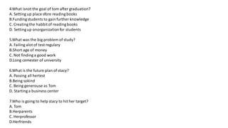 4.What isnot the goal of tom after graduation?
A. Setting up place sfore reading books
B.Funding students to gain further knowledge
C. Creating the habbitof reading books
D. Setting up onorganizationfor students
5.What was the big problem of study?
A. Failing alot of test regulary
B.Short age of money
C. Not finding a good work
D.Long cemester of university
6.What is the future plan of stacy?
A. Passing all hertest
B.Being sokind
C. Being generouse as Tom
D. Starting a business center
7.Who is going to help stacy to hit her target?
A. Tom
B.Herparents
C. Herprofessor
D.Herfriends
 