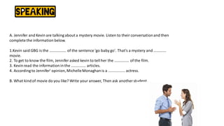A. Jennifer and Kevin are talking about a mystery movie. Listen to their conversationand then
complete the information below.
1.Kevin said GBG is the ................ of the sentence 'go baby go'. That's a mystery and ............
movie.
2. To get to know the film, Jennifer asked kevin to tell her the .............. of the film.
3. Kevin read the information in the .............. articles.
4. According to Jennifer' opinion,MichelleMonaghanis a ................ actress.
B. What kind of movie do you like? Write your answer, Then ask another student.
 