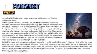 the issues like the sky can afford that elimination
many clouds and still stay
beautiful.He is too busy and can't hold the tizzy. He is confused and just wantsto
shout out. Some of the stars and clouds are playinggames with each other in the
background like a link . some of the stars riding cloudsand many cloudstickling
the stars. all of them are too happyand enjoyingtheir leisure time. Their laughs
and voices are sweet singing and also loud. but the gist, they reallydon't have the
intentionto indulge and make moon
angry, because in fact moon governing the
sky and they are really scared of him
and all of them know that moon's rage can
make them jobless all of them except one littlebright star.
at the bright night in the sky, moon is watching environmentand thinking
about some issues
In the middle of the moon's thinking, a little bright star hides
behindthe moon from a tiny cloud and moon conducivea
coverage for little star. She is laughing and doesn't understandthat she hit the moon. Moon flop out of his thinking when
the little star hit him and started watching her laugh and listen to her voice. A Little star makes funny noises and can't see
that the moon stares at her. Suddenly she has the impression that she is in Moon'sbosom and can hear his heartbeats
frequency and see his shiny smile.
 