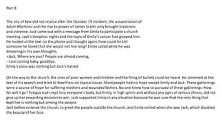 Part B
The city of Kyiv did not rejoice after the October 19 incident, the assassinationof
Adam Martinezand the rise to power of James Scaler only brought blackness
and violence. Jack came out with a message from Emily to participatea church
meeting. Jack's sleepless nightsand the topic of Emily'scancer had gripped him.
He looked at the text on the phone and thought again,how could he tell
someone he loved that she would not live long? Emily calledwhile he was
drowning in his own thoughts.
+Jack, Where are you? People are almost coming,
- I am coming baby, goodbye.
Emily’svoice was nothing but Jack’s hatred.
On the way to the church, the cries of poor women and children and the firing of bullets could be heard. He skimmed at the
text of his speech and tried to dwell less on topicalissues. Most people had no hope except Emily and Jack. These gatherings
were a source of hope for suffering mothers and wounded fathers.No one knew how to pursued of these gatherings -How
far will it go? Fatigue had crept into everyone's body, but Emily, in high spirits and without any signs of serious illness, did not
give up her rewarding decision to win. Jack supported Emily in any situationbecause he was sure that the only thing that
kept her is nothing but among the people.
Jack before entered the church, to greet the people outside the church, and Emily smiled when she saw Jack, which doubled
the beauty of her face.
 