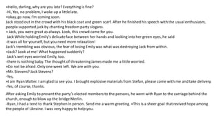 +Hello, darling, why are you late? Everything is fine?
-Hi, Yes, no problem, I woke up a littlelate.
+okay, go now, I'm coming soon.
Jack stood out in the crowd with his black coat and green scarf. After he finished his speech with the usual enthusiasm,
people supported jack by chanting freedom party slogans.
+ Jack, you were great as always. Look, this crowd came for you.
Jack While holdingEmily's delicateface between her hands and looking into her green eyes, he said
-it was all for yourself, but you need more relaxation!
Jack's trembling was obvious, the fear of losing Emily was what was destroying Jack from within.
+Jack? Look at me! What happenedsuddenly?
Jack's wet eyes worried Emily, too.
-there is nothing baby. The thought of threateningJames made me a little worried.
+Do not be afraid. Only one week left. We are with you.
×Mr. Stevens? Jack Stevens?
-Yes,
×I am RyanWalter. I am glad to see you. I brought explosive materialsfrom Stefan, please come with me and take delivery.
-Yes, of course, thanks.
After asking Emily to present the party’s elected members to the persons, he went with Ryan to the carriage behind the
church, enough to blow up the bridge Merlin.
-Ryan, I had a tend to thank Stephen in person. Send me a warm greeting. ×This is a sheer goal that revived hope among
the people of Ukraine. I was very happy to help you.
 