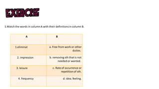 1.Match the words in column A with their definitionsin column B.
B
A
a. Free from work or other
duties.
1.eliminat
b. removing sth that is not
needed or wanted.
2. impression
c. Rate of occurrence or
repetitionof sth.
3. leisure
d. idea. feeling.
4. frequency
 