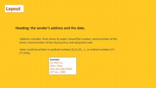 Layout
Heading: the sender’s address and the date.
-Address: includes -from minor to major- houseflat number, namenumber of the
street, namenumber of the citycountry, and zippostal code.
-Date: could be written in cardinal numbers (5,11,25….) , or ordinal numbers (1st,
2nd,15th).
Example:
23, Main St.,
Ablin, Texas,
USA, Zip Code AT203.
23rd Jan., 1989
 