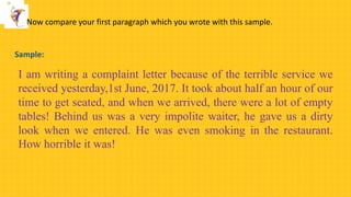 Now compare your first paragraph which you wrote with this sample.
I am writing a complaint letter because of the terrible service we
received yesterday,1st June, 2017. It took about half an hour of our
time to get seated, and when we arrived, there were a lot of empty
tables! Behind us was a very impolite waiter, he gave us a dirty
look when we entered. He was even smoking in the restaurant.
How horrible it was!
Sample:
 