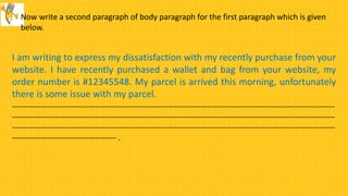 Now write a second paragraph of body paragraph for the first paragraph which is given
below.
I am writing to express my dissatisfaction with my recently purchase from your
website. I have recently purchased a wallet and bag from your website, my
order number is #12345548. My parcel is arrived this morning, unfortunately
there is some issue with my parcel.
-------------------------------------------------------------------------------------------------------------------------
-------------------------------------------------------------------------------------------------------------------------
-------------------------------------------------------------------------------------------------------------------------
--------------------------------------- .
 