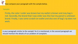 Now compare your paragraph with the sample below.
Firstly, the color I order was brown but my wallet is brown and may bag is
red. Secondly, the brand that I was order was Dior but my parcel is unknown
brand. Finally, I saw some scratch on wallet and also one of bag's rip does not
work.
Sample:
Is your paragraph similar to the sample? As it is mentioned, in the second paragraph we
should mention the details of our problem of complaint.
 