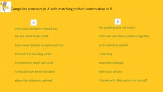 after your company moved our
we are most dissatisfied
have never before experienced this
It doesn’t in working order
It seemed to work well until
It should have been included
when the shipment arrived
order box
with your service
extensive damage
as its identical model
it broke with the second on and off
both hair and face products together
the packing was not intact
A B
 