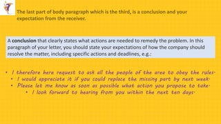 The last part of body paragraph which is the third, is a conclusion and your
expectation from the receiver.
A conclusion that clearly states what actions are needed to remedy the problem. In this
paragraph of your letter, you should state your expectations of how the company should
resolve the matter, including specific actions and deadlines, e.g.:
• I therefore here request to ask all the people of the area to obey the rules.
• I would appreciate it if you could replace the missing part by next week.
• Please let me know as soon as possible what action you propose to take.
• I look forward to hearing from you within the next ten days.
 