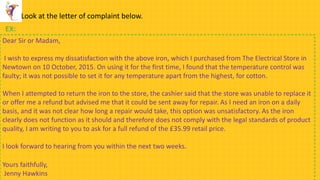 Look at the letter of complaint below.
EX:
Dear Sir or Madam,
I wish to express my dissatisfaction with the above iron, which I purchased from The Electrical Store in
Newtown on 10 October, 2015. On using it for the first time, I found that the temperature control was
faulty; it was not possible to set it for any temperature apart from the highest, for cotton.
When I attempted to return the iron to the store, the cashier said that the store was unable to replace it
or offer me a refund but advised me that it could be sent away for repair. As I need an iron on a daily
basis, and it was not clear how long a repair would take, this option was unsatisfactory. As the iron
clearly does not function as it should and therefore does not comply with the legal standards of product
quality, I am writing to you to ask for a full refund of the £35.99 retail price.
I look forward to hearing from you within the next two weeks.
Yours faithfully,
Jenny Hawkins
 