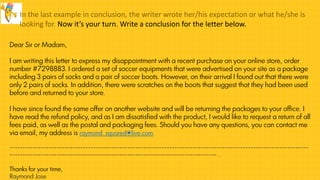 In the last example in conclusion, the writer wrote her/his expectation or what he/she is
looking for. Now it’s your turn. Write a conclusion for the letter below.
Dear Sir or Madam,
I am writing this letter to express my disappointment with a recent purchase on your online store, order
number #7298883. I ordered a set of soccer equipments that were advertised on your site as a package
including 3 pairs of socks and a pair of soccer boots. However, on their arrival I found out that there were
only 2 pairs of socks. In addition, there were scratches on the boots that suggest that they had been used
before and returned to your store.
I have since found the same offer on another website and will be returning the packages to your office. I
have read the refund policy, and as I am dissatisfied with the product, I would like to request a return of all
fees paid, as well as the postal and packaging fees. Should you have any questions, you can contact me
via email, my address is raymond_squared@live.com.
------------------------------------------------------------------------------------------------------------------
------------------------------------------------------------------------------- .
Thanks for your time,
Raymond Jose
 