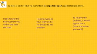 I look forward to
your reply and a
resolution to my
problem
To resolve the
problem, I would
appreciate a
[state the action
you want]
I look forward to
hearing from you
within the next
ten days.
 