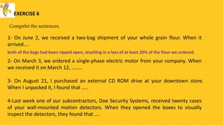 EXERCISE 6
1- On June 2, we received a two-bag shipment of your whole grain flour. When it
arrived….
2- On March 3, we ordered a single-phase electric motor from your company. When
we received it on March 12, ……..
both of the bags had been ripped open, resulting in a loss of at least 20% of the flour we ordered.
3- On August 21, I purchased an external CD ROM drive at your downtown store.
When I unpacked it, I found that …..
4-Last week one of our subcontractors, Doe Security Systems, received twenty cases
of your wall-mounted motion detectors. When they opened the boxes to visually
inspect the detectors, they found that ….
 