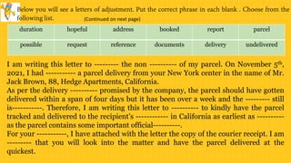 duration hopeful address booked report parcel
possible request reference documents delivery undelivered
I am writing this letter to --------- the non ---------- of my parcel. On November 5th,
2021, I had ----------- a parcel delivery from your New York center in the name of Mr.
Jack Brown, 88, Hedge Apartments, California.
As per the delivery ---------- promised by the company, the parcel should have gotten
delivered within a span of four days but it has been over a week and the --------- still
is-----------. Therefore, I am writing this letter to ---------- to kindly have the parcel
tracked and delivered to the recipient’s ------------ in California as earliest as ----------
as the parcel contains some important official----------.
For your -----------, I have attached with the letter the copy of the courier receipt. I am
--------- that you will look into the matter and have the parcel delivered at the
quickest.
(Continued on next page)
 