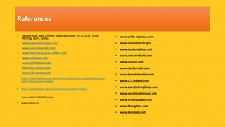 - Seyyed Hadi Jalali Chimeh Abbas Kasraeian, Ph.D. 2017; Letter
Writing, Qom, Golha.
- www.englishforstudent.com
- www.owl.purdue.edu.com
- www.effective-business-letters.com
- www.emilypost.com
- www.hrhelpboard.com
- https://uk.indeed.com
- www.ielts-mentor.com
• https://www.indeed.com/career-advice/career-development/business-
letter-format-and-example
• https://templatelab.com/formal-business-letter-format/
• www.nationaldebtline.org
• www.lexico.co
• www.write express,.com
• www.consumer.ftc.gov
• www.doctemplates.net
• www.answershark.com
• www.quizizz.com
• www.docformats.com
• www.templateroller.com
• www.u.k.indeed.com
• www.sampletemplates.com
• www.vacationalimpact.org
• www.cristinacabal.com
• www.thoughtco.com
• www.template.net
References
 