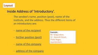The sendee’s name, position (post), name of the
institute, and the address. Thus the different items of
an introductory are:
- name of the recipient
- hisher position (post)
- name of the company
- address of the company
Inside Address of ‘Introductory’.
Layout
Example:
Mr. Sengundran,
12 - Seventh Street,
Thillai Nager,
Jayankondam.
 