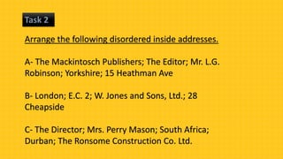 Task 2
Arrange the following disordered inside addresses.
A- The Mackintosch Publishers; The Editor; Mr. L.G.
Robinson; Yorkshire; 15 Heathman Ave
B- London; E.C. 2; W. Jones and Sons, Ltd.; 28
Cheapside
C- The Director; Mrs. Perry Mason; South Africa;
Durban; The Ronsome Construction Co. Ltd.
 