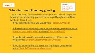 Salutation: complimentary greeting.
The proper form of address is the name (without title) of the person
to whom you are writing, prefixed by such qualifying terms as Dear,
My Dear, Dearest etc…
- If you know the person, you would write: (Dear SirMadam)
- If the recipient is very well-known, or close friend, you would write:
(Dear Mr.Mrs.Miss.Ms.) or simply (Dear JohnMary)
- If you do not know the person but you know hisher post, you
would write: (Dear SirMadamManagerPrincipal)
- If you do know neither the name nor the the post, you would
write: (Dear SirGentlemanMaesdames)
Layout Example:
-Dear Mr. Smith,
-Dear John Smith,
-Dear John,
 
