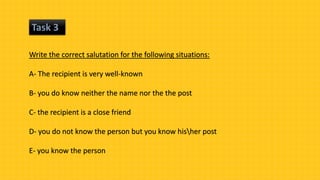 Task 3
Write the correct salutation for the following situations:
A- The recipient is very well-known
B- you do know neither the name nor the the post
C- the recipient is a close friend
D- you do not know the person but you know hisher post
E- you know the person
 