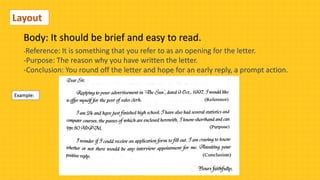 Body: It should be brief and easy to read.
Layout
-Reference: It is something that you refer to as an opening for the letter.
-Purpose: The reason why you have written the letter.
-Conclusion: You round off the letter and hope for an early reply, a prompt action.
Example:
 