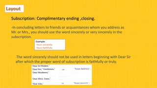 Layout
Subscription: Complimentary ending ,closing.
-In concluding letters to friends or acquaintances whom you address as
Mr. or Mrs., you should use the word sincerely or very sincerely in the
subscription.
Example:
-Yours sincerely
-Yours faithfully
-The word sincerely should not be used in letters beginning with Dear Sir
after which the proper word of subscription is faithfully or truly.
 