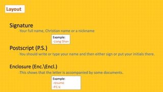 Layout
Postscript (P.S.)
-You should write or type your name and then either sign or put your initials there.
Enclosure (Enc.Encl.)
-This shows that the letter is accompanied by some documents.
Example:
-resume
-P.C.V.
Signature
Example:
-Liang Shan
-Your full name, Christian name or a nickname
 