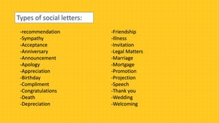 Types of social letters:
-recommendation
-Sympathy
-Acceptance
-Anniversary
-Announcement
-Apology
-Appreciation
-Birthday
-Compliment
-Congratulations
-Death
-Depreciation
-Friendship
-Illness
-Invitation
-Legal Matters
-Marriage
-Mortgage
-Promotion
-Projection
-Speech
-Thank you
-Wedding
-Welcoming
 