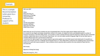 This is a sample
Recommendation
Letter given by a
University
Professor in
support of his
student.
19th June 2007
FROM :
Wong Teck Seng, Dr,
Department of Geology,
Universiti Malaya 5,
9200 Kuala Lumpur.
TO :
The Recruiting Officer,
Petrotech SDN BHD,
3020 Japan Raja Darat,
59900 Kuala Lumpur.
Abdul Ahab was one of my honors students last year. He graduated with a First Class Upper Honors Degree early this year.
As a student he was diligent and always showed keen interest in his studies. He helped me finish a very detailed study of a number of
limestone formations in the Kinta Valley, Perak. I can say when it comes to doing meticulous work for long hours under less than comfortable
conditions, Abdul Ahab rates as one of the best I have known. He is not one to give up when things get rough. He can be relied upon to
complete difficult tasks that a normal person would shun.
I recommend him high enough if your company requires a genuinely capable man to do field research and related work. He would be an
asset to any company. Give him a challenge and he literally thrives in it. that's Abdul Ahab. Furthermore his easygoing nature would always
enable him to work with anyone anywhere. I have confidence that he would be able to perform the most arduous of tasks that he is
entrusted with.
With thanks.
(Signature of Wong Teck Seng)
Wong Teck Seng B.Sc., Ph.D.
Example
 