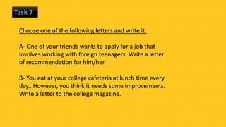 Task 7
Choose one of the following letters and write it.
A- One of your friends wants to apply for a job that
involves working with foreign teenagers. Write a letter
of recommendation for him/her.
B- You eat at your college cafeteria at lunch time every
day.. However, you think it needs some improvements.
Write a letter to the college magazine.
 