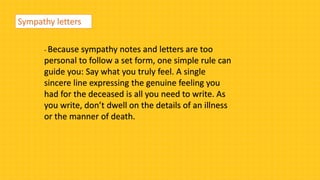 Sympathy letters
- Because sympathy notes and letters are too
personal to follow a set form, one simple rule can
guide you: Say what you truly feel. A single
sincere line expressing the genuine feeling you
had for the deceased is all you need to write. As
you write, don’t dwell on the details of an illness
or the manner of death.
 