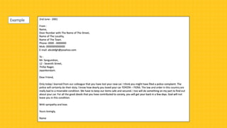 2nd June - 2001
From :
Name,
Door Number with The Name of The Street,
Name of The Locality,
Name of The Town.
Phone: 0000 - 0000000
Mob: 0000000000000
E-mail: abcdefgh@jooahoo.com
To :
Mr. Sengundran,
12 - Seventh Street,
Thillai Nager,
Jayankondam.
Dear Friend,
Only today I learned from our colleague that you have lost your new car. I think you might have filed a police complaint. The
police will certainly do their duty. I know how dearly you loved your car TOYOTA – FIERA. The law and order in this country are
really bad to a miserable condition. We have to keep our items safe and secured. I too will do something on my part to find out
about your car. For all the good deeds that you have contributed to society, you will get your back in a few days. God will not
leave you in this condition.
With sympathy and love.
Yours lovingly,
Name
Example
 