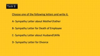 Task 8
Choose one of the following letters and write it.
A- Sympathy Letter about MotherFather
B- Sympathy Letter for Death of Employee
C- Sympathy Letter about HusbandWife
D- Sympathy Letter for Divorce
 