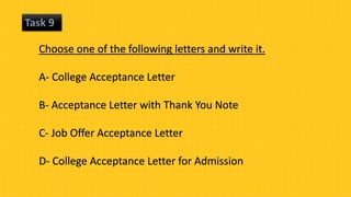 Task 9
Choose one of the following letters and write it.
A- College Acceptance Letter
B- Acceptance Letter with Thank You Note
C- Job Offer Acceptance Letter
D- College Acceptance Letter for Admission
 